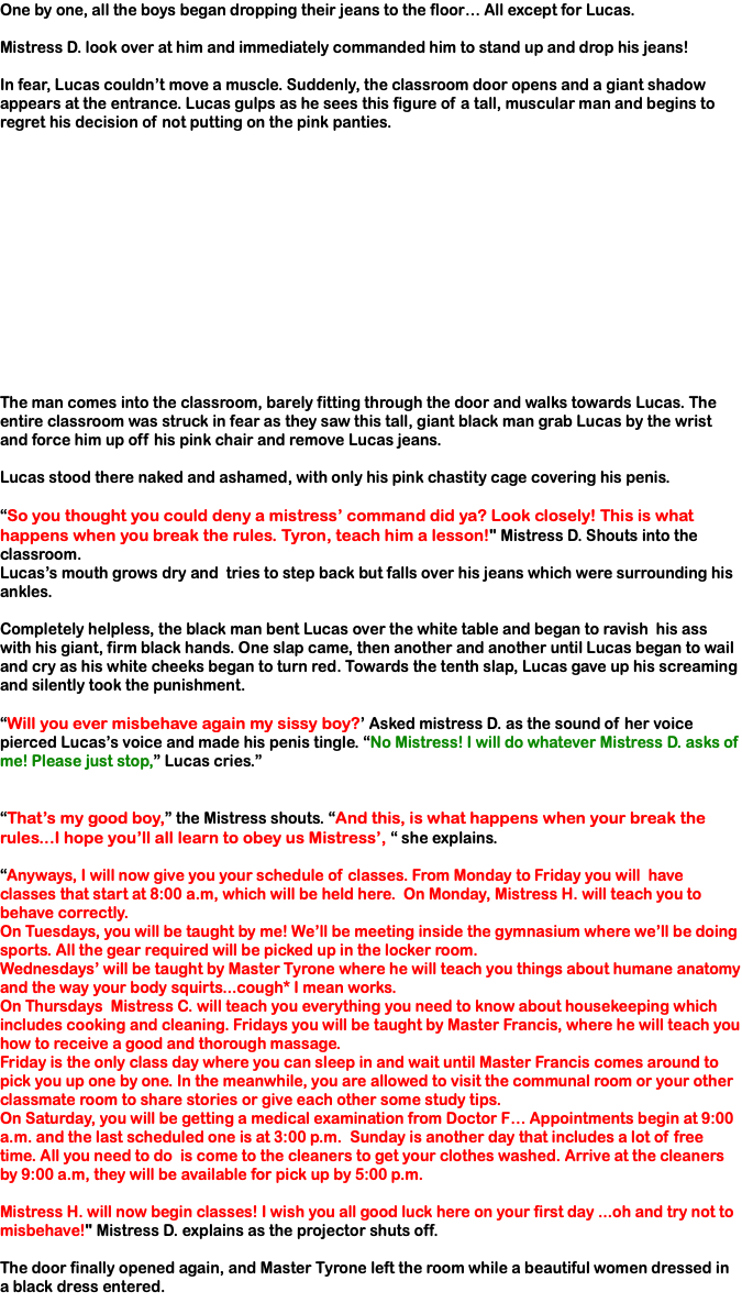 One by one, all the boys began dropping their jeans to the floor… All except for Lucas. Mistress D. look over at him and immediately commanded him to stand up and drop his jeans! In fear, Lucas couldn’t move a muscle. Suddenly, the classroom door opens and a giant shadow appears at the entrance. Lucas gulps as he sees this figure of a tall, muscular man and begins to regret his decision of not putting on the pink panties. The man comes into the classroom, barely fitting through the door and walks towards Lucas. The entire classroom was struck in fear as they saw this tall, giant black man grab Lucas by the wrist and force him up off his pink chair and remove Lucas jeans. Lucas stood there naked and ashamed, with only his pink chastity cage covering his penis. “So you thought you could deny a mistress’ command did ya? Look closely! This is what happens when you break the rules. Tyron, teach him a lesson!" Mistress D. Shouts into the classroom. Lucas’s mouth grows dry and tries to step back but falls over his jeans which were surrounding his ankles. Completely helpless, the black man bent Lucas over the white table and began to ravish his ass with his giant, firm black hands. One slap came, then another and another until Lucas began to wail and cry as his white cheeks began to turn red. Towards the tenth slap, Lucas gave up his screaming and silently took the punishment. “Will you ever misbehave again my sissy boy?’ Asked mistress D. as the sound of her voice pierced Lucas’s voice and made his penis tingle. “No Mistress! I will do whatever Mistress D. asks of me! Please just stop,” Lucas cries.” “That’s my good boy,” the Mistress shouts. “And this, is what happens when your break the rules...I hope you’ll all learn to obey us Mistress’, “ she explains. “Anyways, I will now give you your schedule of classes. From Monday to Friday you will have classes that start at 8:00 a.m, which will be held here. On Monday, Mistress H. will teach you to behave correctly. On Tuesdays, you will be taught by me! We’ll be meeting inside the gymnasium where we’ll be doing sports. All the gear required will be picked up in the locker room. Wednesdays’ will be taught by Master Tyrone where he will teach you things about humane anatomy and the way your body squirts...cough* I mean works. On Thursdays Mistress C. will teach you everything you need to know about housekeeping which includes cooking and cleaning. Fridays you will be taught by Master Francis, where he will teach you how to receive a good and thorough massage. Friday is the only class day where you can sleep in and wait until Master Francis comes around to pick you up one by one. In the meanwhile, you are allowed to visit the communal room or your other classmate room to share stories or give each other some study tips. On Saturday, you will be getting a medical examination from Doctor F… Appointments begin at 9:00 a.m. and the last scheduled one is at 3:00 p.m. Sunday is another day that includes a lot of free time. All you need to do is come to the cleaners to get your clothes washed. Arrive at the cleaners by 9:00 a.m, they will be available for pick up by 5:00 p.m. Mistress H. will now begin classes! I wish you all good luck here on your first day ...oh and try not to misbehave!" Mistress D. explains as the projector shuts off. The door finally opened again, and Master Tyrone left the room while a beautiful women dressed in a black dress entered. 