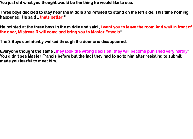 You just did what you thought would be the thing he would like to see. Three boys decided to stay near the Middle and refused to stand on the left side. This time nothing happened. He said „ thats better!“ He pointed at the three boys in the middle and said „I want you to leave the room And wait in front of the door, Mistress D will come and bring you to Master Francis“ The 3 Boys confidently walked through the door and disappeared. Everyone thought the same „they took the wrong decision, they will become punished very hardly“ You didn't see Master Francis before but the fact they had to go to him after resisting to submit made you fearful to meet him.