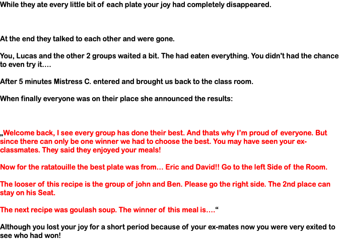 While they ate every little bit of each plate your joy had completely disappeared. At the end they talked to each other and were gone. You, Lucas and the other 2 groups waited a bit. The had eaten everything. You didn't had the chance to even try it…. After 5 minutes Mistress C. entered and brought us back to the class room. When finally everyone was on their place she announced the results: „Welcome back, I see every group has done their best. And thats why I’m proud of everyone. But since there can only be one winner we had to choose the best. You may have seen your ex-classmates. They said they enjoyed your meals! Now for the ratatouille the best plate was from… Eric and David!! Go to the left Side of the Room. The looser of this recipe is the group of john and Ben. Please go the right side. The 2nd place can stay on his Seat. The next recipe was goulash soup. The winner of this meal is….“ Although you lost your joy for a short period because of your ex-mates now you were very exited to see who had won!