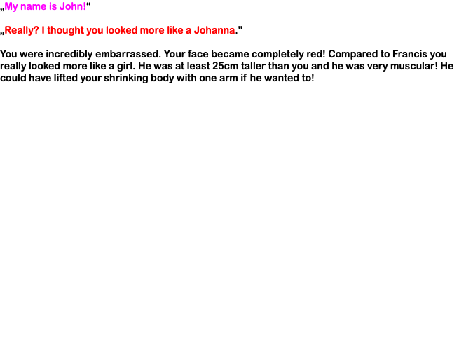 „My name is John!“ „Really? I thought you looked more like a Johanna." You were incredibly embarrassed. Your face became completely red! Compared to Francis you really looked more like a girl. He was at least 25cm taller than you and he was very muscular! He could have lifted your shrinking body with one arm if he wanted to!
