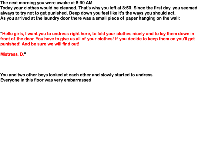 The next morning you were awake at 8:30 AM. Today your clothes would be cleaned. That's why you left at 8:50. Since the first day, you seemed always to try not to get punished. Deep down you feel like it's the ways you should act. As you arrived at the laundry door there was a small piece of paper hanging on the wall: “Hello girls, I want you to undress right here, to fold your clothes nicely and to lay them down in front of the door. You have to give us all of your clothes! If you decide to keep them on you'll get punished! And be sure we will find out! Mistress. D." You and two other boys looked at each other and slowly started to undress. Everyone in this floor was very embarrassed