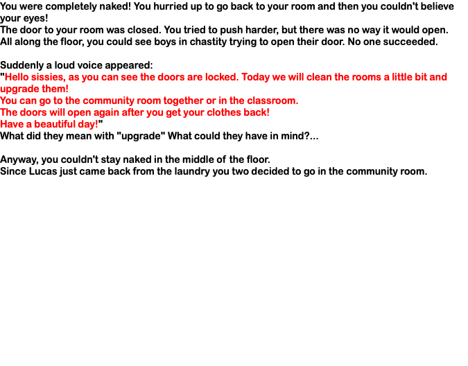 You were completely naked! You hurried up to go back to your room and then you couldn't believe your eyes! The door to your room was closed. You tried to push harder, but there was no way it would open. All along the floor, you could see boys in chastity trying to open their door. No one succeeded. Suddenly a loud voice appeared: "Hello sissies, as you can see the doors are locked. Today we will clean the rooms a little bit and upgrade them! You can go to the community room together or in the classroom. The doors will open again after you get your clothes back! Have a beautiful day!" What did they mean with "upgrade" What could they have in mind?... Anyway, you couldn't stay naked in the middle of the floor. Since Lucas just came back from the laundry you two decided to go in the community room.