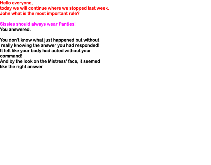 Hello everyone, today we will continue where we stopped last week. John what is the most important rule? Sissies should always wear Panties! You answered. You don't know what just happened but without really knowing the answer you had responded! It felt like your body had acted without your command! And by the look on the Mistress' face, it seemed like the right answer 